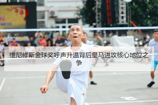维尼修斯金球奖呼声升温背后皇马进攻核心地位之争