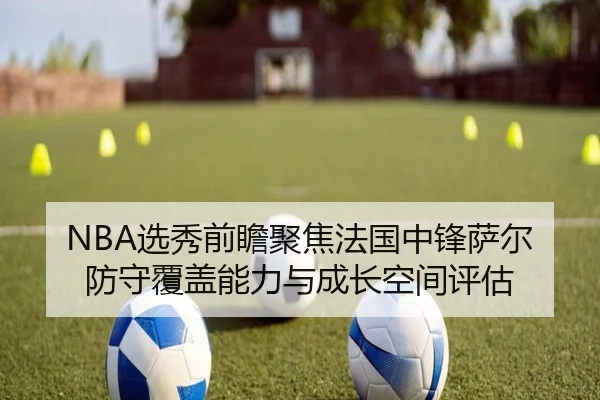 NBA选秀前瞻聚焦法国中锋萨尔防守覆盖能力与成长空间评估