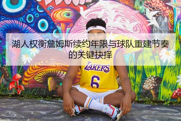 湖人权衡詹姆斯续约年限与球队重建节奏的关键抉择