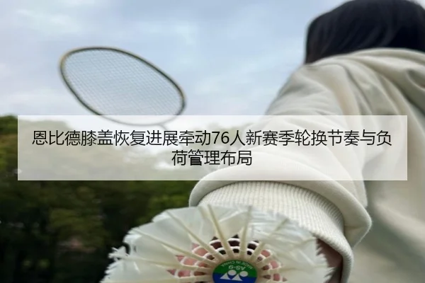 恩比德膝盖恢复进展牵动76人新赛季轮换节奏与负荷管理布局