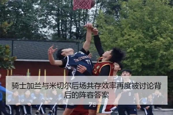 骑士加兰与米切尔后场共存效率再度被讨论背后的阵容答案
