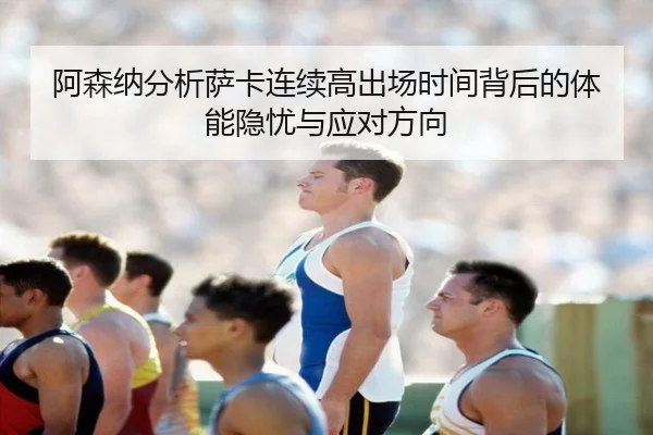 阿森纳分析萨卡连续高出场时间背后的体能隐忧与应对方向